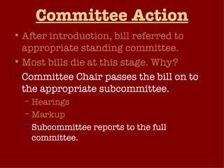 Committee Action After introduction, bill referred to appropriate standing committee. Most bills die at this stage. Why? Committee Chair passes the bill on to the appropriate subcommittee. Hearings Markup Subcommittee reports to the full committee. 
