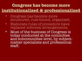 Congress has become more  institutionalized & professionalized Congress has become more structured, rule-bound, organized. Elaborate rules of procedure have replaced informal arrangements. Most of the business of Congress is today conducted at the committee and subcommittee level, by subject-matter specialists and professional staff. Congress has become increasingly professionalized – view their office as a long-term career choice.  