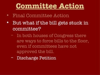 Committee Action Final Committee Action But what if the bill gets stuck in committee? In both houses of Congress there are ways to force bills to the floor, even if committees have not approved the bill. Discharge Petition Attach the bill as an amendment to another bill. 