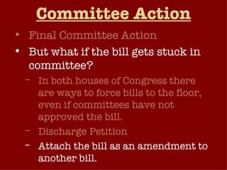Committee Action Final Committee Action But what if the bill gets stuck in committee? In both houses of Congress there are ways to force bills to the floor, even if committees have not approved the bill. Discharge Petition Attach the bill as an amendment to another bill. 