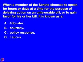 When a member of the Senate chooses to speak for hours or days at a time for the purpose of delaying action on an unfavorable bill, or to gain favor for his or her bill, it is known as a: filibuster. courtesy. policy response. caucus. 
