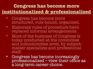 Congress has become more  institutionalized & professionalized Congress has become more structured, rule-bound, organized. Elaborate rules of procedure have replaced informal arrangements. Most of the business of Congress is today conducted at the committee and subcommittee level, by subject-matter specialists and professional staff. Congress has become increasingly professionalized – view their office as a long-term career choice.  