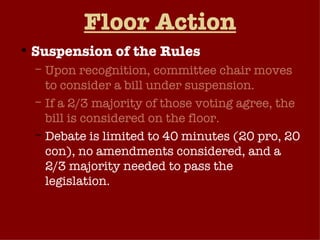 Floor Action Suspension of the Rules Upon recognition, committee chair moves to consider a bill under suspension. If a 2/3 majority of those voting agree, the bill is considered on the floor. Debate is limited to 40 minutes (20 pro, 20 con), no amendments considered, and a 2/3 majority needed to pass the legislation. Done Nov. 2, 2005 on H.R. 1606 Online Freedom of Speech Act.  