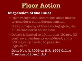 Floor Action Suspension of the Rules Upon recognition, committee chair moves to consider a bill under suspension. If a 2/3 majority of those voting agree, the bill is considered on the floor. Debate is limited to 40 minutes (20 pro, 20 con), no amendments considered, and a 2/3 majority needed to pass the legislation. Done Nov. 2, 2005 on H.R. 1606 Online Freedom of Speech Act.  