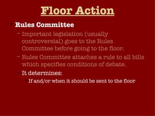 Floor Action Rules Committee Important legislation (usually controversial) goes to the Rules Committee before going to the floor. Rules Committee attaches a rule to all bills which specifies conditions of debate.  It determines: If and/or when it should be sent to the floor If and/or how long debate is allowed Can bill be amended (open vs. closed rule) 
