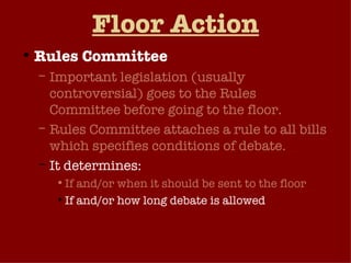 Floor Action Rules Committee Important legislation (usually controversial) goes to the Rules Committee before going to the floor. Rules Committee attaches a rule to all bills which specifies conditions of debate.  It determines: If and/or when it should be sent to the floor If and/or how long debate is allowed Can bill be amended (open vs. closed rule) 