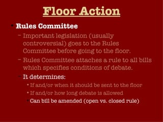 Floor Action Rules Committee Important legislation (usually controversial) goes to the Rules Committee before going to the floor. Rules Committee attaches a rule to all bills which specifies conditions of debate.  It determines: If and/or when it should be sent to the floor If and/or how long debate is allowed Can bill be amended (open vs. closed rule) 