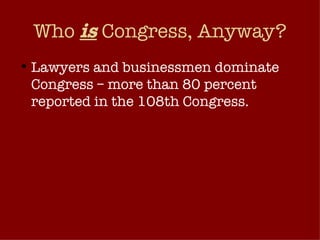 Who  is  Congress, Anyway? Lawyers and businessmen dominate Congress – more than 80 percent reported in the 108th Congress.  Remainder: teachers, journalists, former congressional aides, actors, athletes, etc. The make up of Congress reflects very narrow slice of America’s citizenry. 