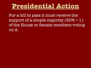 Presidential Action For a bill to pass it must receive the support of a simple majority (50% + 1) of the House or Senate members voting on it.  If this standard is met on a bill in the same form in both houses, it goes on to the President for his consideration.  