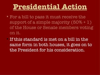 Presidential Action For a bill to pass it must receive the support of a simple majority (50% + 1) of the House or Senate members voting on it.  If this standard is met on a bill in the same form in both houses, it goes on to the President for his consideration.  