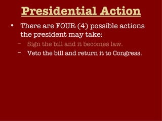 Presidential Action There are FOUR (4) possible actions the president may take: Sign the bill and it becomes law. Veto the bill and return it to Congress. Take no action and the bill will become law after ten (10) days. Pocket Veto  – Take no action and if Congress adjourns within ten (10) days, the bill dies without his signature. 