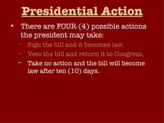 Presidential Action There are FOUR (4) possible actions the president may take: Sign the bill and it becomes law. Veto the bill and return it to Congress. Take no action and the bill will become law after ten (10) days. Pocket Veto  – Take no action and if Congress adjourns within ten (10) days, the bill dies without his signature. 