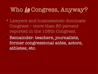Who  is  Congress, Anyway? Lawyers and businessmen dominate Congress – more than 80 percent reported in the 108th Congress.  Remainder: teachers, journalists, former congressional aides, actors, athletes, etc. The make up of Congress reflects very narrow slice of America’s citizenry. 