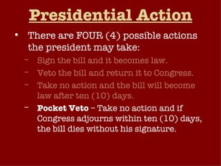 Presidential Action There are FOUR (4) possible actions the president may take: Sign the bill and it becomes law. Veto the bill and return it to Congress. Take no action and the bill will become law after ten (10) days. Pocket Veto  – Take no action and if Congress adjourns within ten (10) days, the bill dies without his signature. 