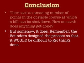 Conclusion There are an amazing number of points in the obstacle course at which a bill can be shot down. How on earth does anything get done? But somehow, it does. Remember, the Founders designed the process so that it WOULD be difficult to get things done.   