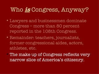 Who  is  Congress, Anyway? Lawyers and businessmen dominate Congress – more than 80 percent reported in the 108th Congress.  Remainder: teachers, journalists, former congressional aides, actors, athletes, etc. The make up of Congress reflects very narrow slice of America’s citizenry. 