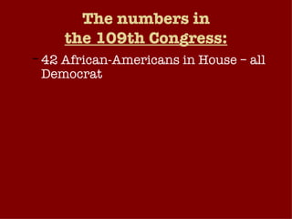 The numbers in the 109th Congress: 42 African-Americans in House – all Democrat 1 African-American Senator (Democrat) – Barack Obama (Ill.) Hispanics: 24 in House (5 Republicans, 19 Democrats); 2 in Senate (1 Democrat, 1 Republican) Women in Congress: 68 in House (23 Republicans, 45 Democrats); 14 in Senate (5 Republicans, 9 Democrats). 