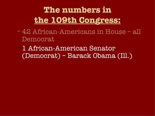 The numbers in the 109th Congress: 42 African-Americans in House – all Democrat 1 African-American Senator (Democrat) – Barack Obama (Ill.) Hispanics: 24 in House (5 Republicans, 19 Democrats); 2 in Senate (1 Democrat, 1 Republican) Women in Congress: 68 in House (23 Republicans, 45 Democrats); 14 in Senate (5 Republicans, 9 Democrats). 