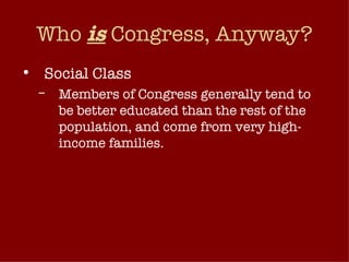 Who  is  Congress, Anyway? Social Class Members of Congress generally tend to be better educated than the rest of the population, and come from very high-income families. Don’t come from a wide range of occupational backgrounds What does this mean for democratic representation? 
