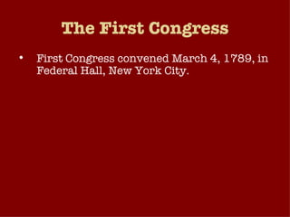 The First Congress First Congress convened March 4, 1789, in Federal Hall, New York City. Strong leadership not needed because both chambers were very small 1st Senate – 26 members from 13 states 1st House of Rep. – 65 members No standing committees Flow of business very manageable because federal government didn’t play a large role in American life at this time. 