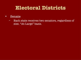 Electoral Districts Senate Each state receives two senators, regardless of size. “At-Large” basis. Equal representation gives a LOT of power to small states in the legislative process. Doesn’t this serve to substantially distort measures of popular opinion, thus diminishing democracy? Think about it: A majority of Senators come from states which collectively make up only about 20% of the US population! 