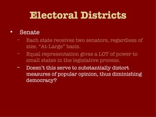 Electoral Districts Senate Each state receives two senators, regardless of size. “At-Large” basis. Equal representation gives a LOT of power to small states in the legislative process. Doesn’t this serve to substantially distort measures of popular opinion, thus diminishing democracy? Think about it: A majority of Senators come from states which collectively make up only about 20% of the US population! 