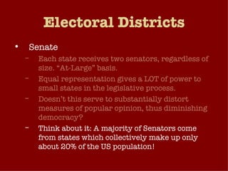 Electoral Districts Senate Each state receives two senators, regardless of size. “At-Large” basis. Equal representation gives a LOT of power to small states in the legislative process. Doesn’t this serve to substantially distort measures of popular opinion, thus diminishing democracy? Think about it: A majority of Senators come from states which collectively make up only about 20% of the US population! 