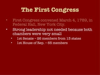 The First Congress First Congress convened March 4, 1789, in Federal Hall, New York City. Strong leadership not needed because both chambers were very small 1st Senate – 26 members from 13 states 1st House of Rep. – 65 members No standing committees Flow of business very manageable because federal government didn’t play a large role in American life at this time. 