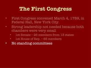 The First Congress First Congress convened March 4, 1789, in Federal Hall, New York City. Strong leadership not needed because both chambers were very small 1st Senate – 26 members from 13 states 1st House of Rep. – 65 members No standing committees Flow of business very manageable because federal government didn’t play a large role in American life at this time. 