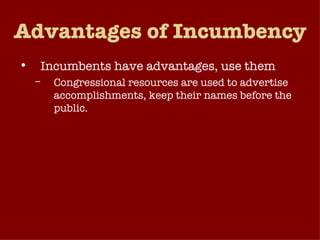 Advantages of Incumbency Incumbents have advantages, use them Congressional resources are used to advertise accomplishments, keep their names before the public. Pork Barrel Projects – the provision of federal dollars to one’s constituency in the form of contracts, facilities and subsidies.  Constituent Service – responding to their constituents’ individual needs. 