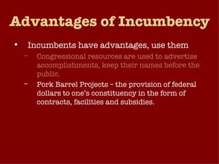 Advantages of Incumbency Incumbents have advantages, use them Congressional resources are used to advertise accomplishments, keep their names before the public. Pork Barrel Projects – the provision of federal dollars to one’s constituency in the form of contracts, facilities and subsidies.  Constituent Service – responding to their constituents’ individual needs. 