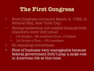 The First Congress First Congress convened March 4, 1789, in Federal Hall, New York City. Strong leadership not needed because both chambers were very small 1st Senate – 26 members from 13 states 1st House of Rep. – 65 members No standing committees Flow of business very manageable because federal government didn’t play a large role in American life at this time. 