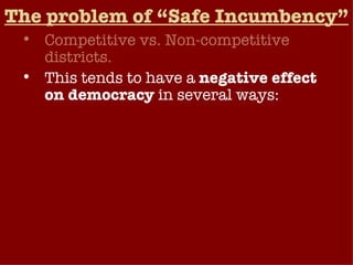 The problem of “Safe Incumbency” Competitive vs. Non-competitive districts. This tends to have a  negative effect on democracy  in several ways: Reduces Congress’ response to political change, doesn’t normally change direction that much election to election. Even when the American public is extremely dissatisfied with Congress, elections generally tend to produce only a small turnover. Weakens public’s influence on Congress (low accountability).  