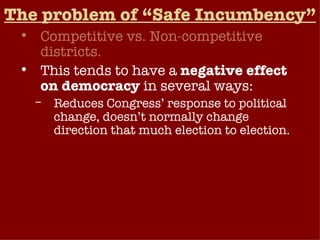 The problem of “Safe Incumbency” Competitive vs. Non-competitive districts. This tends to have a  negative effect on democracy  in several ways: Reduces Congress’ response to political change, doesn’t normally change direction that much election to election. Even when the American public is extremely dissatisfied with Congress, elections generally tend to produce only a small turnover. Weakens public’s influence on Congress (low accountability).  