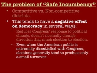 The problem of “Safe Incumbency” Competitive vs. Non-competitive districts. This tends to have a  negative effect on democracy  in several ways: Reduces Congress’ response to political change, doesn’t normally change direction that much election to election. Even when the American public is extremely dissatisfied with Congress, elections generally tend to produce only a small turnover. Weakens public’s influence on Congress (low accountability).  