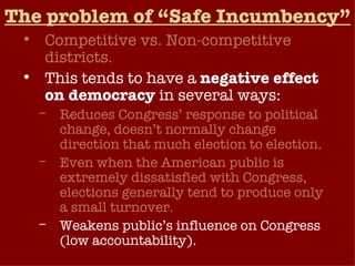 The problem of “Safe Incumbency” Competitive vs. Non-competitive districts. This tends to have a  negative effect on democracy  in several ways: Reduces Congress’ response to political change, doesn’t normally change direction that much election to election. Even when the American public is extremely dissatisfied with Congress, elections generally tend to produce only a small turnover. Weakens public’s influence on Congress (low accountability).  