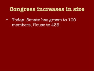 Congress increases in size Today, Senate has grown to 100 members, House to 435. House froze the upper limit at 435 in 1912. PROB: Can representatives effectively represent that many people and the diversity that entails?  