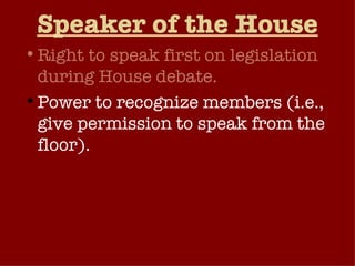 Speaker of the House Right to speak first on legislation during House debate. Power to recognize members (i.e., give permission to speak from the floor).  Speaker chooses chairperson and majority-party members of the Rules Committee (controls scheduling of bills for debate).  