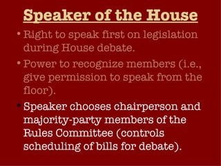 Speaker of the House Right to speak first on legislation during House debate. Power to recognize members (i.e., give permission to speak from the floor).  Speaker chooses chairperson and majority-party members of the Rules Committee (controls scheduling of bills for debate).  