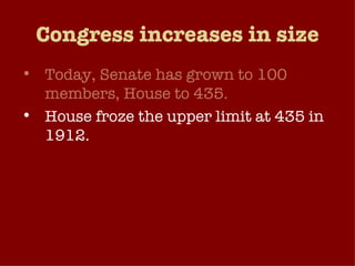 Congress increases in size Today, Senate has grown to 100 members, House to 435. House froze the upper limit at 435 in 1912. PROB: Can representatives effectively represent that many people and the diversity that entails?  