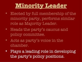Minority Leader Elected by full membership of the minority party, performs similar role as Majority Leader. Heads the party’s caucus and policy committee. Acts as party’s voice in the chamber. Plays a leading role in developing the party’s policy positions.  