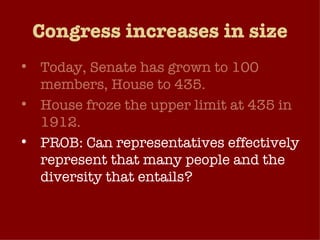 Congress increases in size Today, Senate has grown to 100 members, House to 435. House froze the upper limit at 435 in 1912. PROB: Can representatives effectively represent that many people and the diversity that entails?  