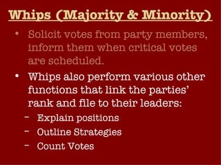 Whips (Majority & Minority) Solicit votes from party members, inform them when critical votes are scheduled. Whips also perform various other functions that link the parties’ rank and file to their leaders: Explain positions Outline Strategies Count Votes 