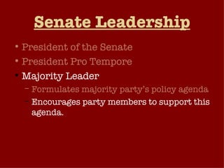 Senate Leadership President of the Senate President Pro Tempore Majority Leader Formulates majority party’s policy agenda Encourages party members to support this agenda. Chairs the party’s policy committee and acts as the party’s voice in the Senate. Generates “unanimous consent agreements”. 
