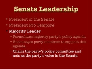 Senate Leadership President of the Senate President Pro Tempore Majority Leader Formulates majority party’s policy agenda Encourages party members to support this agenda. Chairs the party’s policy committee and acts as the party’s voice in the Senate. Generates “unanimous consent agreements”. 
