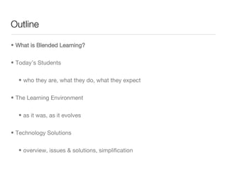 Outline What is Blended Learning? Today’s Students who they are, what they do, what they expect The Learning Environment as it was, as it evolves Technology Solutions overview, issues & solutions, simplification  
