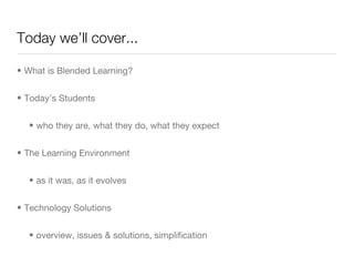 Today we’ll cover... What is Blended Learning? Today’s Students who they are, what they do, what they expect The Learning Environment as it was, as it evolves Technology Solutions overview, issues & solutions, simplification  