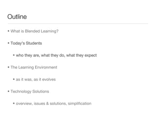 Outline What is Blended Learning? Today’s Students who they are, what they do, what they expect The Learning Environment as it was, as it evolves Technology Solutions overview, issues & solutions, simplification  