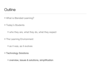 Outline What is Blended Learning? Today’s Students who they are, what they do, what they expect The Learning Environment as it was, as it evolves Technology Solutions overview, issues & solutions, simplification  