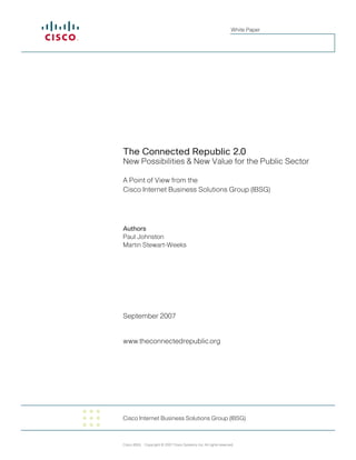 White Paper




The Connected Republic 2.0
New Possibilities & New Value for the Public Sector

A Point of View from the
Cisco Internet Business Solutions Group (IBSG)




Authors
Paul Johnston
Martin Stewart-Weeks




September 2007


www.theconnectedrepublic.org




Cisco Internet Business Solutions Group (IBSG)



Cisco IBSG Copyright © 2007 Cisco Systems, Inc. All rights reserved.